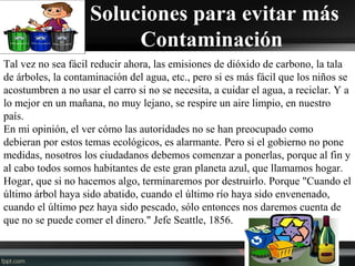  Soluciones para evitar más
Contaminación
Tal vez no sea fácil reducir ahora, las emisiones de dióxido de carbono, la tala
de árboles, la contaminación del agua, etc., pero si es más fácil que los niños se
acostumbren a no usar el carro si no se necesita, a cuidar el agua, a reciclar. Y a
lo mejor en un mañana, no muy lejano, se respire un aire limpio, en nuestro
país.
En mi opinión, el ver cómo las autoridades no se han preocupado como
debieran por estos temas ecológicos, es alarmante. Pero si el gobierno no pone
medidas, nosotros los ciudadanos debemos comenzar a ponerlas, porque al fin y
al cabo todos somos habitantes de este gran planeta azul, que llamamos hogar.
Hogar, que si no hacemos algo, terminaremos por destruirlo. Porque "Cuando el
último árbol haya sido abatido, cuando el último río haya sido envenenado,
cuando el último pez haya sido pescado, sólo entonces nos daremos cuenta de
que no se puede comer el dinero." Jefe Seattle, 1856.
 