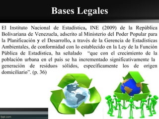 Bases Legales
El Instituto Nacional de Estadística, INE (2009) de la República
Bolivariana de Venezuela, adscrito al Ministerio del Poder Popular para
la Planificación y el Desarrollo, a través de la Gerencia de Estadísticas
Ambientales, de conformidad con lo establecido en la Ley de la Función
Pública de Estadística, ha señalado “que con el crecimiento de la
población urbana en el país se ha incrementado significativamente la
generación de residuos sólidos, específicamente los de origen
domiciliario”. (p. 36)
 