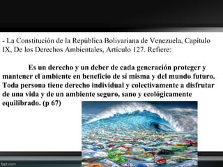 - La Constitución de la República Bolivariana de Venezuela, Capítulo
IX, De los Derechos Ambientales, Artículo 127. Refiere:
Es un derecho y un deber de cada generación proteger y
mantener el ambiente en beneficio de sí misma y del mundo futuro.
Toda persona tiene derecho individual y colectivamente a disfrutar
de una vida y de un ambiente seguro, sano y ecológicamente
equilibrado. (p 67)
 