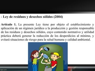 - Ley de residuos y desechos sólidos (2004)
Artículo 1. La presente Ley tiene por objeto el establecimiento y
aplicación de un régimen jurídico a la producción y gestión responsable
de los residuos y desechos sólidos, cuyo contenido normativo y utilidad
práctica deberá generar la reducción de los desperdicios al mínimo, y
evitará situaciones de riesgo para la salud humana y calidad ambiental.
 
