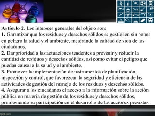 Artículo 2. Los intereses generales del objeto son:
1. Garantizar que los residuos y desechos sólidos se gestionen sin poner
en peligro la salud y el ambiente, mejorando la calidad de vida de los
ciudadanos.
2. Dar prioridad a las actuaciones tendentes a prevenir y reducir la
cantidad de residuos y desechos sólidos, así como evitar el peligro que
puedan causar a la salud y al ambiente.
3. Promover la implementación de instrumentos de planificación,
inspección y control, que favorezcan la seguridad y eficiencia de las
actividades de gestión del manejo de los residuos y desechos sólidos.
4. Asegurar a los ciudadanos el acceso a la información sobre la acción
pública en materia de gestión de los residuos y desechos sólidos,
promoviendo su participación en el desarrollo de las acciones previstas
 