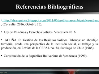 Referencias Bibliográficas
• http://alsanguines.blogspot.com/2011/06/problemas-ambientales-urbano
(Consulta: 2016, Octubre 26).
• Ley de Residuos y Desechos Sólidos. Venezuela 2016.
• ACUÑA, C. Gestión de los Residuos Sólidos Urbanos: un abordaje
territorial desde una perspectiva de la inclusión social, el trabajo y la
producción, en Revista de la CEPAL no. 34, Santiago de Chile (1988).
• Constitución de la República Bolivariana de Venezuela (1999).
 