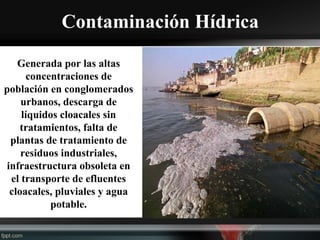 Contaminación Hídrica
Generada por las altas
concentraciones de
población en conglomerados
urbanos, descarga de
líquidos cloacales sin
tratamientos, falta de
plantas de tratamiento de
residuos industriales,
infraestructura obsoleta en
el transporte de efluentes
cloacales, pluviales y agua
potable.
 