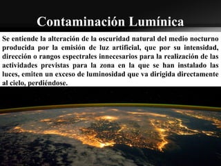 Contaminación Lumínica
Se entiende la alteración de la oscuridad natural del medio nocturno
producida por la emisión de luz artificial, que por su intensidad,
dirección o rangos espectrales innecesarios para la realización de las
actividades previstas para la zona en la que se han instalado las
luces, emiten un exceso de luminosidad que va dirigida directamente
al cielo, perdiéndose.
 