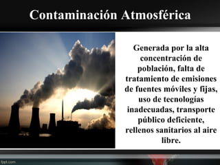 Contaminación Atmosférica
Generada por la alta
concentración de
población, falta de
tratamiento de emisiones
de fuentes móviles y fijas,
uso de tecnologías
inadecuadas, transporte
público deficiente,
rellenos sanitarios al aire
libre.
 