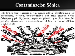 Contaminación Sónica
Este término hace referencia al ruido cuando éste se considera como un
contaminante, es decir, un sonido molesto que puede producir efectos
fisiológicos y psicológicos nocivos para una persona o grupo de personas. Por
ejemplo, el transporte, la construcción de edificios y obras públicas,
la industria, etc.
 