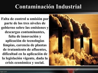 Contaminación Industrial
Falta de control u omisión por
parte de los tres niveles de
gobierno sobre las emisiones y
descargas contaminantes,
falta de innovación y
aplicación de tecnologías
limpias, carencia de plantas
de tratamiento de afluentes,
dificultad en la aplicación de
la legislación vigente, dada la
crisis económica y social.
 