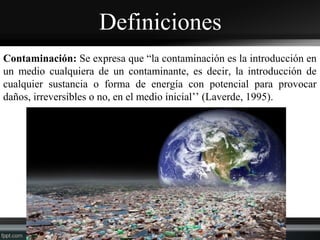 Definiciones
Contaminación: Se expresa que “la contaminación es la introducción en
un medio cualquiera de un contaminante, es decir, la introducción de
cualquier sustancia o forma de energía con potencial para provocar
daños, irreversibles o no, en el medio inicial’’ (Laverde, 1995).
 