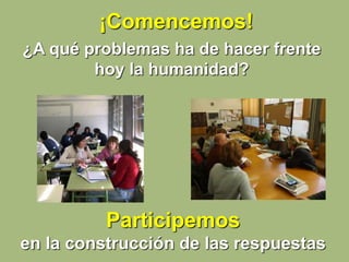 ¡Comencemos!
¿A qué problemas ha de hacer frente
hoy la humanidad?
Participemos
en la construcción de las respuestas
 