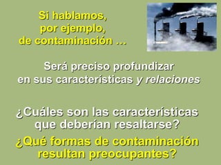 ¿Cuáles son las características
que deberían resaltarse?
¿Qué formas de contaminación
resultan preocupantes?
Si hablamos,
por ejemplo,
de contaminación …
Será preciso profundizar
en sus características y relaciones
 