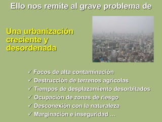  Focos de alta contaminación
 Destrucción de terrenos agrícolas
 Tiempos de desplazamiento desorbitados
 Ocupación de zonas de riesgo
 Desconexión con la naturaleza
 Marginación e inseguridad …
Una urbanización
creciente y
desordenada
Ello nos remite al grave problema de
 