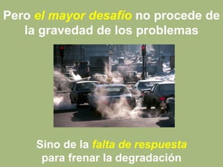 Pero el mayor desafío no procede de
la gravedad de los problemas
Sino de la falta de respuesta
para frenar la degradación
 