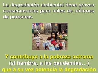Y contribuye a la pobreza extrema
(al hambre, a las pandemias…)
que a su vez potencia la degradación
La degradación ambiental tiene graves
consecuencias para miles de millones
de personas.
 