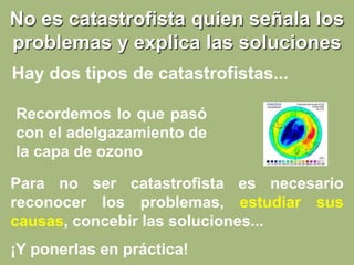 No es catastrofista quien señala los
problemas y explica las soluciones
Recordemos lo que pasó
con el adelgazamiento de
la capa de ozono
Para no ser catastrofista es necesario
reconocer los problemas, estudiar sus
causas, concebir las soluciones...
¡Y ponerlas en práctica!
Hay dos tipos de catastrofistas...
 