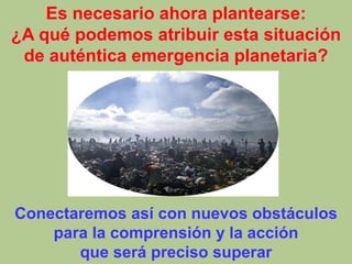 Es necesario ahora plantearse:
¿A qué podemos atribuir esta situación
de auténtica emergencia planetaria?
Conectaremos así con nuevos obstáculos
para la comprensión y la acción
que será preciso superar
 