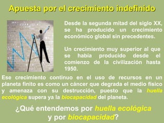 Apuesta por el crecimiento indefinido
Un crecimiento muy superior al que
se había producido desde el
comienzo de la civilización hasta
1950.
Ese crecimiento continuo en el uso de recursos en un
planeta finito es como un cáncer que degrada el medio físico
y amenaza con su destrucción, puesto que la huella
ecológica supera ya la biocapacidad del planeta.
¿Qué entendemos por huella ecológica
y por biocapacidad?
Desde la segunda mitad del siglo XX,
se ha producido un crecimiento
económico global sin precedentes.
 