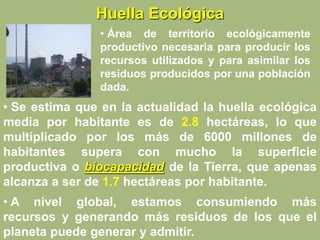 Huella Ecológica
• Área de territorio ecológicamente
productivo necesaria para producir los
recursos utilizados y para asimilar los
residuos producidos por una población
dada.
• Se estima que en la actualidad la huella ecológica
media por habitante es de 2.8 hectáreas, lo que
multiplicado por los más de 6000 millones de
habitantes supera con mucho la superficie
productiva o biocapacidad de la Tierra, que apenas
alcanza a ser de 1.7 hectáreas por habitante.
• A nivel global, estamos consumiendo más
recursos y generando más residuos de los que el
planeta puede generar y admitir.
 