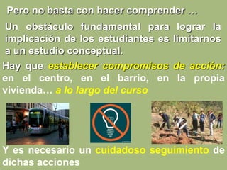 Un obstáculo fundamental para lograr la
implicación de los estudiantes es limitarnos
a un estudio conceptual.
Pero no basta con hacer comprender …
Y es necesario un cuidadoso seguimiento de
dichas acciones
Hay que establecer compromisos de acción:
en el centro, en el barrio, en la propia
vivienda… a lo largo del curso
 