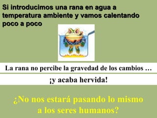 Si introducimos una rana en agua a
temperatura ambiente y vamos calentando
poco a poco
La rana no percibe la gravedad de los cambios …
¡y acaba hervida!
¿No nos estará pasando lo mismo
a los seres humanos?
 