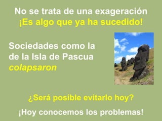 No se trata de una exageración
¡Es algo que ya ha sucedido!
¿Será posible evitarlo hoy?
¡Hoy conocemos los problemas!
Sociedades como la
de la Isla de Pascua
colapsaron
 