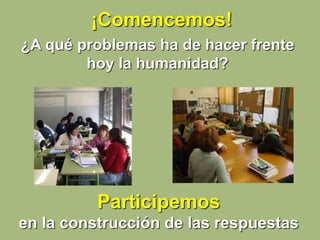 ¡Comencemos!
¿A qué problemas ha de hacer frente
hoy la humanidad?
Participemos
en la construcción de las respuestas
 
