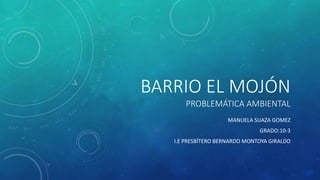 BARRIO EL MOJÓN
PROBLEMÁTICA AMBIENTAL
MANUELA SUAZA GOMEZ
GRADO:10-3
I.E PRESBÍTERO BERNARDO MONTOYA GIRALDO
 