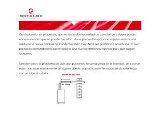 Con todo esto, un propietario que se vea en la necesidad de cambiar de caldera puede
encontrarse con que no puede hacerlo : o bien porque los vecinos le impiden realizar una
salida de la nueva caldera de condensación o bajo NOX (las permitidas) a fachada , o bien
porque la comunidad no quiere colocar una nueva chimenea especial para que salgan
los humos.


También existe el problema de que, aún pudiendo hacer la salida en la fachada, las cocinas
estén ubicadas interiormente en lugares donde es prácticamente imposible el poder llegar
con un tubo al exterior.
 