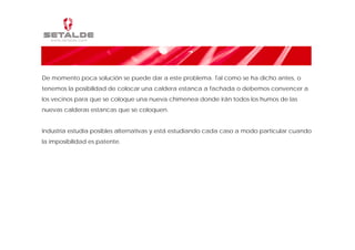 De momento poca solución se puede dar a este problema. Tal como se ha dicho antes, o
tenemos la posibilidad de colocar una caldera estanca a fachada o debemos convencer a
los vecinos para que se coloque una nueva chimenea donde irán todos los humos de las
nuevas calderas estancas que se coloquen.


Industria estudia posibles alternativas y está estudiando cada caso a modo particular cuando
la imposibilidad es patente.
 