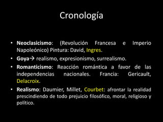 Cronología

• Neoclasicismo: (Revolución Francesa e Imperio
  Napoleónico) Pintura: David, Ingres.
• Goya realismo, expresionismo, surrealismo.
• Romanticismo: Reacción romántica a favor de las
  independencias     nacionales.    Francia:   Gericault,
  Delacroix.
• Realismo: Daumier, Millet, Courbet: afrontar la realidad
  prescindiendo de todo prejuicio filosófico, moral, religioso y
  político.
 