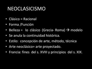 NEOCLASICISMO
•   Clásico = Racional
•   Forma /Función
•   Belleza = lo clásico (Grecia- Roma)  modelo
•   Se anula la continuidad histórica.
•   Estilo: concepción de arte, método, técnica
•   Arte neoclásico= arte proyectado.
•   Francia: fines del s. XVIII y principios del s. XIX.
 