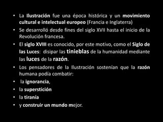 • La Ilustración fue una época histórica y un movimiento
  cultural e intelectual europeo (Francia e Inglaterra)
• Se desarrolló desde fines del siglo XVII hasta el inicio de la
  Revolución francesa.
• El siglo XVIII es conocido, por este motivo, como el Siglo de
  las Luces: disipar las tinieblas de la humanidad mediante
  las luces de la razón.
• Los pensadores de la Ilustración sostenían que la razón
  humana podía combatir:
• la ignorancia,
• la superstición
• la tiranía
• y construir un mundo mejor.
 