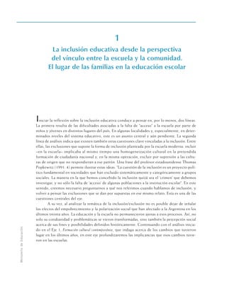 1
La inclusión educativa desde la perspectiva
del vínculo entre la escuela y la comunidad.
El lugar de las familias en la educación escolar
Iniciar la reflexión sobre la inclusión educativa conduce a pensar en, por lo menos, dos líneas.
La primera resulta de las dificultades asociadas a la falta de “acceso” a la escuela por parte de
niños y jóvenes en distintos lugares del país. En algunas localidades y, especialmente, en deter-
minados niveles del sistema educativo, este es un asunto central y aún pendiente. La segunda
línea de análisis indica que existen también otras cuestiones clave vinculadas a la inclusión. Entre
ellas, las exclusiones que supone la forma de inclusión planteada por la escuela moderna: incluir
–en la escuela– implicaba al mismo tiempo una homogeneización cultural en la pretendida
formación de ciudadanía nacional y, en la misma operación, excluir por supresión a las cultu-
ras de origen que no respondieran a ese patrón. Una frase del profesor estadounidense Thomas
Popkewitz (1991: 4) permite ilustrar estas ideas: “La cuestión de la inclusión es un proyecto polí-
tico fundamental en sociedades que han excluido sistemáticamente y categóricamente a grupos
sociales. La manera en la que hemos concebido la inclusión quizá sea el ‘crimen’ que debemos
investigar, y no sólo la falta de ‘acceso’ de algunas poblaciones a la institución escolar”. En este
sentido, creemos necesario preguntarnos a qué nos referimos cuando hablamos de inclusión, y
volver a pensar las exclusiones que se dan por supuestas en ese mismo relato. Esta es una de las
cuestiones centrales del eje.
A su vez, al analizar la temática de la inclusión/exclusión no es posible dejar de señalar
los efectos del empobrecimiento y la polarización social que han afectado a la Argentina en los
últimos treinta años. La educación y la escuela no permanecieron ajenas a esos procesos. Así, no
solo su cotidianidad y problemáticas se vieron transformadas, sino también la percepción social
acerca de sus fines y posibilidades definidos históricamente. Continuando con el análisis inicia-
do en el Eje 1, Formación cultural contemporánea, que indaga acerca de los cambios que tuvieron
lugar en los últimos años, en este eje profundizaremos las implicancias que esos cambios tuvie-
ron en las escuelas.
Ministerio
de
Educación
 