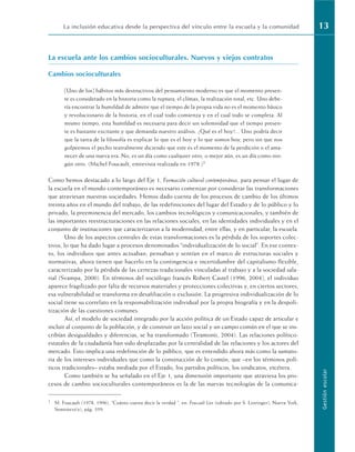 La escuela ante los cambios socioculturales. Nuevos y viejos contratos
Cambios socioculturales
[Uno de los] hábitos más destructivos del pensamiento moderno es que el momento presen-
te es considerado en la historia como la ruptura, el clímax, la realización total, etc. Uno debe-
ría encontrar la humildad de admitir que el tiempo de la propia vida no es el momento básico
y revolucionario de la historia, en el cual todo comienza y en el cual todo se completa. Al
mismo tiempo, esta humildad es necesaria para decir sin solemnidad que el tiempo presen-
te es bastante excitante y que demanda nuestro análisis. ¿Qué es el hoy?... Uno podría decir
que la tarea de la filosofía es explicar lo que es el hoy y lo que somos hoy, pero sin que nos
golpeemos el pecho teatralmente diciendo que este es el momento de la perdición o el ama-
necer de una nueva era. No, es un día como cualquier otro, o mejor aún, es un día como nin-
gún otro. (Michel Foucault, entrevista realizada en 1978.)1
Como hemos destacado a lo largo del Eje 1, Formación cultural contemporánea, para pensar el lugar de
la escuela en el mundo contemporáneo es necesario comenzar por considerar las transformaciones
que atraviesan nuestras sociedades. Hemos dado cuenta de los procesos de cambio de los últimos
treinta años en el mundo del trabajo, de las redefiniciones del lugar del Estado y de lo público y lo
privado, la preeminencia del mercado, los cambios tecnológicos y comunicacionales; y también de
las importantes reestructuraciones en las relaciones sociales, en las identidades individuales y en el
conjunto de instituciones que caracterizaron a la modernidad, entre ellas, y en particular, la escuela.
Uno de los aspectos centrales de estas transformaciones es la pérdida de los soportes colec-
tivos, lo que ha dado lugar a procesos denominados “individualización de lo social”. En ese contex-
to, los individuos que antes actuaban, pensaban y sentían en el marco de estructuras sociales y
normativas, ahora tienen que hacerlo en la contingencia e incertidumbre del capitalismo flexible,
caracterizado por la pérdida de las certezas tradicionales vinculadas al trabajo y a la sociedad sala-
rial (Svampa, 2000). En términos del sociólogo francés Robert Castel (1996, 2004), el individuo
aparece fragilizado por falta de recursos materiales y protecciones colectivas y, en ciertos sectores,
esa vulnerabilidad se transforma en desafiliación o exclusión. La progresiva individualización de lo
social tiene su correlato en la responsabilización individual por la propia biografía y en la despoli-
tización de las cuestiones comunes.
Así, el modelo de sociedad integrado por la acción política de un Estado capaz de articular e
incluir al conjunto de la población, y de construir un lazo social y un campo común en el que se ins-
cribían desigualdades y diferencias, se ha transformado (Tiramonti, 2004). Las relaciones político-
estatales de la ciudadanía han sido desplazadas por la centralidad de las relaciones y los actores del
mercado. Esto implica una redefinición de lo público, que es entendido ahora más como la sumato-
ria de los intereses individuales que como la construcción de lo común, que –en los términos polí-
ticos tradicionales– estaba mediada por el Estado, los partidos políticos, los sindicatos, etcétera.
Como también se ha señalado en el Eje 1, una dimensión importante que atraviesa los pro-
cesos de cambio socioculturales contemporáneos es la de las nuevas tecnologías de la comunica-
La inclusión educativa desde la perspectiva del vínculo entre la escuela y la comunidad 13
Gestión
escolar
1 M. Foucault (1978, 1996), “Cuánto cuesta decir la verdad ”, en: Foucault Live (editado por S. Lotringer), Nueva York,
Semiotext(e), pág. 359.
 