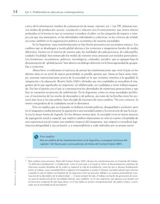 ción y de la información (medios de comunicación de masas, internet, etc.). Las TIC plantean nue-
vos modos de producción, acceso, circulación y relación con el conocimiento, que tienen efectos
profundos en la forma en que se construye o produce el saber, en las categorías de espacio y tiem-
po con que nos manejamos, en las identidades individuales y colectivas, en los criterios de verdad,
así como también en la organización política y económica de nuestras sociedades.
En la Argentina, estas transformaciones se han hecho presentes con sus propios matices. Los
cambios que se despliegan a escala global afectan a los contextos e imaginarios locales de modos
diferentes. Incluso en el interior de nuestro país, las realidades de cada provincia, de cada pueblo,
ciudad o localidad, han enmarcado los modos de transitar estos procesos con sentidos particulares.
Los fenómenos –económicos, políticos, tecnológicos, culturales, sociales– que se agrupan bajo la
denominación de “globalización” han abierto un diálogo diferente en la heterogeneidad de geogra-
fías y contextos.
Ahora bien, si realizamos el ejercicio de pensar las transformaciones que vivió el país en los
últimos años en un nivel de mayor generalidad, es posible apuntar que, hasta no hace tanto tiem-
po, nuestras representaciones acerca de la sociedad en la que vivíamos remitían a la igualdad, la
integración y la educación. Beatriz Sarlo (2001) afirmaba que tres cualidades se asociaban al ima-
ginario de lo que significaba ser argentino: ser alfabetizado, ser ciudadano y tener trabajo asegura-
do. Ese fue el patrón con el que se constituyeron las identidades de numerosas generaciones y que
hoy se encuentra en proceso de redefinición. En la Argentina, como en otras sociedades periféri-
cas, el incremento de los niveles de desempleo y de pobreza, así como de las brechas entre los sec-
tores más ricos y los más pobres, han oficiado de escenario de estos cambios.2 En este contexto, la
matriz integradora de la ciudadanía social se desvanece.
Esto no implica que en el pasado no hubiera existido pobreza, desigualdad y exclusión, pero
en el imaginario estaba presente la aspiración a una sociedad común y la convicción de que la escue-
la era la mejor forma de lograrla. En los últimos treinta años, la sociedad vivió un fuerte proceso
de segregación social y espacial, que implicó cambios importantes no solo en cuanto a la pérdida de
una experiencia social común sino también respecto del imaginario, que empezó a considerar legí-
tima esa desigualdad y esa exclusión, y a responsabilizar a cada individuo por su propia suerte.
M Para ampliar
Para un análisis de las transformaciones en la Argentina, se propone la lectura del
capítulo 1 de Nuevo país, nueva pobreza, de María del Carmen Feijoó (2001).
14 Eje 2. Problemáticas educativas contemporáneas
Ministerio
de
Educación
2 Para explicar estos procesos, María del Carmen Feijoó (2001) destaca las transformaciones en el mundo del trabajo:
“La diferencia fundamental –y fundacional– entre el viejo país y el actual se refiere al descentramiento paulatino de
relaciones sociales alrededor de las cuales se organizó la vida de la población, entre las que se destaca fundamental-
mente el trabajo, cuya centralidad llevó a algunos investigadores a acuñar el término ‘sociedad salarial’ para referirse
a aquella en que el trabajo era fundante de las relaciones entre las personas, debido a su carácter primordial de cons-
trucción de la identidad y de la subjetividad. (...) Como siempre ha sido, el trabajo era fuente de generación de recur-
sos para la satisfacción de las necesidades básicas, pero también, en el caso argentino, una apuesta a un mundo con
un horizonte temporal de más largo plazo, en el que había un premio intergeneracional –de padres a hijos– consti-
tuido por la movilidad social ascendente”.
 