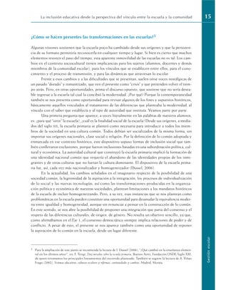 ¿Cómo se hacen presentes las transformaciones en las escuelas?3
Algunas visiones sostienen que la escuela poco ha cambiado desde sus orígenes y que la persisten-
cia de su formato permitiría reconocerla en cualquier tiempo y lugar. Si bien es cierto que muchos
elementos resisten el paso del tiempo, esta aparente inmovilidad de las escuelas no es tal. Los cam-
bios en el contexto sociocultural tienen implicancias para los sujetos (alumnos, docentes y demás
miembros de la comunidad escolar), para los vínculos que se establecen entre ellos, para el cono-
cimiento y el proceso de transmisión, y para las dinámicas que atraviesan lo escolar.
Frente a esos cambios y a las dificultades que se presentan, suelen oírse voces nostálgicas de
un pasado “dorado” y romantizado, que ven el presente como “crisis” y que pretenden volver el tiem-
po atrás. Pero, en otras oportunidades, prima el discurso opuesto, que sostiene que no sería desea-
ble regresar a la escuela tal cual la concibió la modernidad. ¿Por qué? Porque la contemporaneidad
también se nos presenta como oportunidad para revisar algunos de los fines y supuestos históricos,
básicamente aquellos vinculados al tratamiento de las diferencias que planteaba la modernidad, al
vínculo con el saber que establecía y al tipo de autoridad que instituía. Veamos parte por parte.
Una primera pregunta que aparece, a veces literalmente en las palabras de nuestros alumnos,
es: ¿para qué “sirve” la escuela?, ¿cuál es la finalidad social de la escuela? Desde sus orígenes, a media-
dos del siglo XIX, la escuela primaria se planteó como necesaria para introducir a todos los miem-
bros de la sociedad en una cultura común. Todos debían ser socializados de la misma forma, sin
importar sus orígenes nacionales, clase social o religión. Por la definición de lo común adoptada y
enmarcada en ese contexto histórico, este dispositivo supuso formas de inclusión social que tam-
bién conllevaron exclusiones, porque fueron inclusiones basadas en una subordinación política, cul-
tural y económica. La autoridad cultural que construyó la escuela primaria implicó la formación de
una identidad nacional común que requería el abandono de las identidades propias de los inmi-
grantes y de otras culturas que no fueran la cultura dominante. El dispositivo de la escuela prima-
ria fue, así, cada vez más nacionalizador y homogeneizador (Dussel, 2006).
En la actualidad, los cambios señalados en el imaginario respecto de la posibilidad de una
sociedad común, la legitimidad de la aspiración a la integración, los procesos de individualización
de lo social y las nuevas tecnologías, así como las transformaciones producidas en la organiza-
ción política y económica de nuestras sociedades, plantean limitaciones a los mandatos históricos
de la escuela de incluir homogeneizando. Pero, a su vez, esas instancias que se nos plantean como
problemáticas en la escuela pueden constituir una oportunidad para desanudar la equivalencia moder-
na entre igualdad y homogeneidad, aunque sin renunciar a pensar en la construcción de lo común.
En este sentido, se nos abre la posibilidad de proponer una integración que parta del consenso y el
respeto de las diferencias culturales, de origen, de género. No resulta un objetivo sencillo, ya que,
como afirmábamos en el Eje 1, el consenso democrático siempre implica relaciones de poder y de
conflicto. A pesar de esto, el presente se nos aparece también como una oportunidad de reponer
la aspiración de lo común en la escuela, desde un lugar diferente.
La inclusión educativa desde la perspectiva del vínculo entre la escuela y la comunidad 15
Gestión
escolar
3 Para la ampliación de este punto se recomienda la lectura de I. Dussel (2006), “¿Qué cambió en la enseñanza elemen-
tal en los últimos años?”, en: F. Terigi, Diez miradas sobre la escuela primaria, Buenos Aires, Fundación OSDE-Siglo XXI,
de quien retomamos los principales lineamientos del recorrido planteado. También se sugiere la lectura de A. Viñao
Frago (2002), Sistemas educativos, culturas escolares y reformas: continuidades y cambios, Madrid, Morata.
 