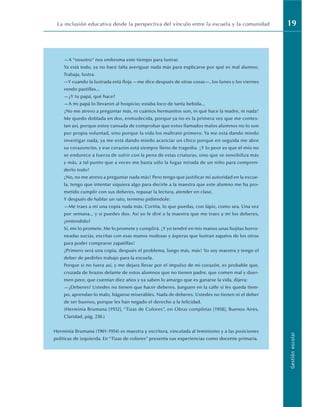 La inclusión educativa desde la perspectiva del vínculo entre la escuela y la comunidad 19
Gestión
escolar
—A “nosotro” nos embroma este tiempo para lustrar.
Ya está todo, ya no hace falta averiguar nada más para explicarse por qué es mal alumno.
Trabaja, lustra.
—Y cuando la lustrada está floja —me dice después de otras cosas—, los lunes y los viernes
vendo pastillas...
—¿Y tu papá, qué hace?
—A mi papá lo llevaron al hospicio; estaba loco de tanta bebida...
¡No me atrevo a preguntar más, ni cuántos hermanitos son, ni qué hace la madre, ni nada!
Me quedo doblada en dos, enmudecida, porque ya no es la primera vez que me contes-
tan así, porque estoy cansada de comprobar que estos llamados malos alumnos no lo son
por propia voluntad, sino porque la vida los maltrató primero. Ya me está dando miedo
investigar nada, ya me está dando miedo acariciar un chico porque en seguida me abre
su corazoncito, y ese corazón está siempre lleno de tragedia. ¡Y lo peor es que el mío no
se endurece a fuerza de sufrir con la pena de estas criaturas, sino que se sensibiliza más
y más, a tal punto que a veces me basta sólo la fugaz mirada de un niño para compren-
derlo todo!
¡No, no me atrevo a preguntar nada más! Pero tengo que justificar mi autoridad en la escue-
la, tengo que intentar siquiera algo para decirle a la maestra que este alumno me ha pro-
metido cumplir con sus deberes, repasar la lectura, atender en clase.
Y después de hablar un rato, termino pidiéndole:
—Me traes a mí una copia nada más. Cortita, lo que puedas, con lápiz, como sea. Una vez
por semana... y si puedes dos. Así yo le diré a la maestra que me traes a mí los deberes,
¿entendido?
Sí, me lo promete. Me lo promete y cumplirá. ¡Y yo tendré en mis manos unas hojitas borro-
neadas sucias, escritas con esas manos nudosas y ásperas que lustran zapatos de los otros
para poder comprarse zapatillas!
¡Primero será una copia, después el problema, luego más, más! Yo soy maestra y tengo el
deber de pedirles trabajo para la escuela.
Porque si no fuera así, y me dejara llevar por el impulso de mi corazón, es probable que,
cruzada de brazos delante de estos alumnos que no tienen padre, que comen mal y duer-
men peor, que cuentan diez años y ya saben lo amargo que es ganarse la vida, dijera:
—¿Deberes? Ustedes no tienen que hacer deberes. Jueguen en la calle si les queda tiem-
po, aprendan lo malo, háganse miserables. Nada de deberes. Ustedes no tienen ni el deber
de ser buenos, porque les han negado el derecho a la felicidad.
(Herminia Brumana [1932], “Tizas de Colores”, en Obras completas [1958], Buenos Aires,
Claridad, pág. 230.)
Herminia Brumana (1901-1954) es maestra y escritora, vinculada al feminismo y a las posiciones
políticas de izquierda. En “Tizas de colores” presenta sus experiencias como docente primaria.
 