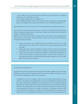 La inclusión educativa desde la perspectiva del vínculo entre la escuela y la comunidad 21
Gestión
escolar
—¿No te digo que es un vicio? Al sentirlo en el bolsillo, no lo extraño. Pero en cualquier
momento lo voy a dejar. Bah, voy a tratar.
Fue así, simple, sinceramente, como llegué a él.
(Marta Guglielmetti [2002], “El Gonza”, en: La Educación en nuestras manos, revista pedagó-
gica de los trabajadores de la educación Nº 66, Buenos Aires, SUTEBA, julio, págs. 56 y ss.)
Marta Guglielmetti es docente en ejercicio en escuelas públicas del Conurbano bonaerense.
Con setenta años de distancia, las dos escenas se suceden en escuelas del Conurbano bonae-
rense. Les proponemos que piensen y reflexionen en grupos sobre ambos relatos, tratando de
establecer semejanzas y diferencias.
Algunas veces los docentes nos vemos tentados a pensar que “antes las cosas andaban mejor”,
“antes estas cosas no pasaban”. Debatan esa idea en función de las dos escenas. Proponemos
los siguientes ejes para trabajar:
1) El lugar del docente: ¿cómo se posiciona frente al alumno en uno y otro caso?, ¿qué
espera del alumno?, ¿qué le pide?, ¿qué le ofrece?, ¿qué le manda hacer y desde
qué lugar?
2) El lugar del alumno: ¿qué continuidades y cambios encuentra entre los dos alumnos
presentados por los relatos?, ¿cambia con el tiempo la representación de la pobreza?
3) A partir de la lectura de la introducción al capítulo 1 y del desarrollo del apartado “La
escuela ante los cambios socioculturales. Nuevos y viejos contratos”, piensen en los
conceptos de inclusión y exclusión que allí se desarrollan y busquen cómo se ven refle-
jados en las dos escenas escolares.
ACTIVIDAD NO PRESENCIAL 1
Les presentamos unos breves fragmentos de Jacques Rancière (2003), argelino y profesor en París,
publicados en el libro El maestro ignorante. A partir de su lectura, reflexionen en grupo en torno
a la cuestión de la igualdad y su vínculo con la educación.
La igualdad no es un fin a conseguir, sino un punto de partida. Quien justifica su propia
explicación en nombre de la igualdad desde una situación desigualitaria la coloca de hecho
en un lugar inalcanzable. La igualdad nunca viene después, como un resultado a alcanzar.
Ella debe estar siempre delante. Instruir puede significar dos cosas exactamente opuestas:
confirmar una incapacidad en el acto mismo que pretende reducirla o, a la inversa, forzar
a una capacidad, que se ignora o se niega, a reconocerse y a desarrollar todas las conse-
cuencias de este reconocimiento. El primer acto se llama atontamiento; el segundo, eman-
cipación. Esto no es una cuestión de método, en el sentido de las formas particulares de
 