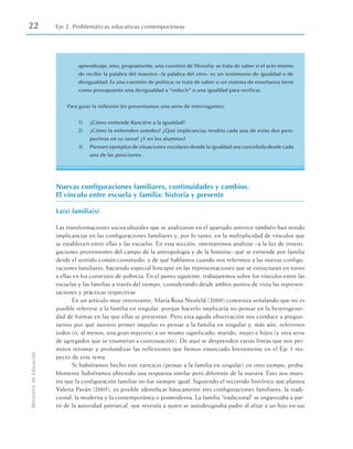22 Eje 2. Problemáticas educativas contemporáneas
Ministerio
de
Educación
aprendizaje, sino, propiamente, una cuestión de filosofía: se trata de saber si el acto mismo
de recibir la palabra del maestro –la palabra del otro– es un testimonio de igualdad o de
desigualdad. Es una cuestión de política: se trata de saber si un sistema de enseñanza tiene
como presupuesto una desigualdad a “reducir” o una igualdad para verificar.
Para guiar la reflexión les presentamos una serie de interrogantes:
1) ¿Cómo entiende Rancière a la igualdad?
2) ¿Cómo la entienden ustedes? ¿Qué implicancias tendría cada una de estas dos pers-
pectivas en su tarea? ¿Y en los alumnos?
3) Piensen ejemplos de situaciones escolares donde la igualdad sea concebida desde cada
una de las posiciones.
Nuevas configuraciones familiares, continuidades y cambios.
El vínculo entre escuela y familia: historia y presente
La(s) familia(s)
Las transformaciones socioculturales que se analizaron en el apartado anterior también han tenido
implicancias en las configuraciones familiares y, por lo tanto, en la multiplicidad de vínculos que
se establecen entre ellas y las escuelas. En esta sección, intentaremos analizar –a la luz de investi-
gaciones provenientes del campo de la antropología y de la historia– qué se entiende por familia
desde el sentido común construido, y de qué hablamos cuando nos referimos a las nuevas configu-
raciones familiares, haciendo especial hincapié en las representaciones que se estructuran en torno
a ellas en los contextos de pobreza. En el punto siguiente, trabajaremos sobre los vínculos entre las
escuelas y las familias a través del tiempo, considerando desde ambos puntos de vista las represen-
taciones y prácticas respectivas.
En un artículo muy interesante, María Rosa Neufeld (2000) comienza señalando que no es
posible referirse a la familia en singular, porque hacerlo implicaría no pensar en la heterogenei-
dad de formas en las que ellas se presentan. Pero esta aguda observación nos conduce a pregun-
tarnos por qué nuestro primer impulso es pensar a la familia en singular y, más aún, referirnos
todos (o, al menos, una gran mayoría) a un mismo significado: marido, mujer e hijos (y otra serie
de agregados que se enumeran a continuación). De aquí se desprenden varias líneas que nos per-
miten retomar y profundizar las reflexiones que hemos enunciado brevemente en el Eje 1 res-
pecto de este tema.
Si hubiéramos hecho este ejercicio (pensar a la familia en singular) en otro tiempo, proba-
blemente hubiéramos obtenido una respuesta similar pero diferente de la nuestra. Esto nos mues-
tra que la configuración familiar no fue siempre igual. Siguiendo el recorrido histórico que plantea
Valeria Paván (2005), es posible identificar básicamente tres configuraciones familiares: la tradi-
cional, la moderna y la contemporánea o posmoderna. La familia “tradicional” se organizaba a par-
tir de la autoridad patriarcal, que revestía a quien se autodesignaba padre al alzar a un hijo en sus
 