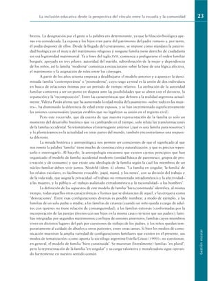 brazos. La designación por el gesto o la palabra era determinante, ya que la filiación biológica ape-
nas era considerada. La esposa y los hijos eran parte del patrimonio del padre romano y, por tanto,
él podía disponer de ellos. Desde la llegada del cristianismo, se impone como mandato la paterni-
dad biológica en el marco del matrimonio religioso y ninguna familia tiene derecho de ciudadanía
sin esa legitimidad matrimonial. Ya a fines del siglo XVIII, comienza a prefigurarse el orden familiar
burgués, apoyado en tres pilares: autoridad del marido, subordinación de la mujer y dependencia
de los niños; así la familia “moderna” comienza a estructurarse sobre la base de una lógica afectiva,
el matrimonio y la asignación de roles entre los cónyuges.
A partir de los años sesenta empieza a desdibujarse el modelo anterior y a aparecer la deno-
minada familia “contemporánea” o “posmoderna”, cuyo rasgo central es la unión de dos individuos
en busca de relaciones íntimas por un período de tiempo relativo. La atribución de la autoridad
familiar comienza a ser un punto en disputa ante las posibilidades que se abren con el divorcio, la
separación y la “recomposición”. Entre las características que definen a la realidad argentina actual-
mente, Valeria Paván afirma que ha aumentado la edad media del casamiento –sobre todo en las muje-
res–, ha disminuido la diferencia de edad entre esposos, y se han incrementado significativamente
las uniones consensuales (parejas estables que no legalizan su unión en el registro civil).
Pero este recorrido, que da cuenta de que nuestra representación de la familia es solo un
momento del desarrollo histórico que va cambiando en el tiempo, solo relata las transformaciones
de la familia occidental. Si retomáramos el interrogante anterior (¿qué es una familia para nosotros?)
y lo planteáramos en la actualidad en otras partes del mundo, también encontraríamos una respues-
ta diferente.
La mirada histórica y antropológica nos permite ser conscientes de que el significado al que
nos remite la palabra “familia” tiene mucho de construcción y naturalización, y que es preciso repen-
sarlo e interrogarlo. Al hacerlo, la antropología encuentra que existen ciertos principios que han
organizado el modelo de familia occidental moderno (unidad básica de parentesco, grupos de pro-
creación y de consumo) y que existe una ideología de la familia según la cual los miembros de un
núcleo familiar deben vivir juntos. Neufeld (ídem: 6) afirma: “La familia en singular, ‘la familia’ de
los relatos escolares, es fácilmente evocable: ‘papá, mamá, y los nenes’, con su división del trabajo y
de la vida toda, que asigna la privacidad –el trabajo no remunerado intradoméstico y la afectividad–
a las mujeres, y lo público –el trabajo asalariado extradoméstico y la racionalidad– a los hombres”.
La definición de los supuestos de este modelo de familia “bien constituida” identifica, al mismo
tiempo, todas aquellas otras características y formas que se distancian de aquel, y las etiqueta como
“desviaciones”. Entre esas configuraciones diversas es posible nombrar, a modo de ejemplo, a las
familias de un solo padre o madre; a las familias de crianza (cuando un niño queda a cargo de adul-
tos con quienes no tiene relación de consanguinidad); a las familias extensas (conformadas por la
incorporación de las parejas jóvenes con sus hijos en la misma casa o terreno que sus padres); fami-
lias integradas por segundos matrimonios con hijos de uniones anteriores; familias cuyos miembros
viven en distintos lugares del país por cuestiones de trabajo de los padres, y los niños quedan tem-
porariamente al cuidado de abuelos u otros parientes, entre otras tantas. Si bien los medios de comu-
nicación muestran la amplia variedad de configuraciones familiares que existen en el presente, sus
modos de tematización –como apunta la socióloga argentina Estella Grassi (1999)– no cuestionan,
en general, el modelo de familia “bien constituida”. Se muestran (literalmente) familias “en plural”,
pero la representación de la familia “en singular” y su carga valorativa y moralizadora sigue operan-
do fuertemente en nuestro sentido común.
La inclusión educativa desde la perspectiva del vínculo entre la escuela y la comunidad 23
Gestión
escolar
 