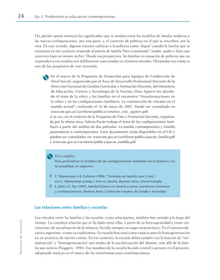 Un párrafo aparte merecen los significados que se anudan entre los modelos de familia moderna y
las nuevas configuraciones, por una parte, y el contexto de pobreza en el que se inscriben, por la
otra. En este sentido, algunas visiones califican a la pobreza como “digna” cuando la familia que se
encuentra en ese contexto responde al patrón de familia “bien constituida” (madre, padre e hijos que
conviven bajo un mismo techo). Desde esa perspectiva, las familias en situación de pobreza que no
responden a ese modelo son doblemente sancionadas en términos morales. Desanudar esa trama es
uno de los propósitos de este recorrido.
M En el marco de la Propuesta de Formación para Equipos de Conducción de
Nivel Inicial, organizado por el Área de Desarrollo Profesional Docente de la
Dirección Nacional de Gestión Curricular y Formación Docente, del Ministerio
de Educación, Ciencia y Tecnología de la Nación, Elina Aguirre ha aborda-
do el tema de la niñez y las familias en el encuentro “Transformaciones en
la niñez y en las configuraciones familiares. La construcción de vínculos en el
mundo actual”, realizado el 16 de mayo de 2007. Puede ser consultado en
www.me.gov.ar/curriform/publica/construc_vinc_aguirre.pdf.
A su vez, en el contexto de la Propuesta de Cine y Formación Docente, organiza-
da por la misma área, Valeria Paván trabaja el tema de las configuraciones fami-
liares a partir del análisis de dos películas: La familia contemporánea y Familia
posmoderna o contemporánea. Estos documentos están disponibles en el CD y
pueden ser consultados en: www.me.gov.ar/curriform/publica/pavan_familia.pdf
y www.me.gov.ar/curriform/publica/pavan_matilda.pdf
M Para ampliar
Para profundizar la temática de las configuraciones familiares en la historia y en
la actualidad, se sugieren:
◗ C. Wainerman y R. Gelstein (1994), “Viviendo en familia: ayer y hoy”,
en: C. Wainerman (comp.), Vivir en familia, Buenos Aires, Unicef-Losada.
◗ E. Jelin y G. Paz (1991), Familia/Género en América Latina: cuestiones históricas
y contemporáneas, Buenos Aires, Centro de Estudios de Estado y Sociedad.
Las relaciones entre familias y escuelas
Los vínculos entre las familias y las escuelas, como anticipamos, también han variado a lo largo del
tiempo. La compleja relación que se ha dado entre ellas, a partir de su heterogeneidad y como ins-
tituciones de socialización de la infancia, ha sido siempre un rasgo característico. En el sistema edu-
cativo argentino –como ya explicamos– la escuela funcionó como espacio para la homogeneización
en un proyecto de nación común. En ese contexto, la escuela debía cumplir con la función de “nor-
malización” y “homogeneización” por medio de la escolarización del alumno, más allá de la fami-
lia que tuviera (Puiggrós, 1990). Ese mandato de la escuela ha sido central y persiste en el presente,
adoptando matices en el marco de las transformaciones contemporáneas.
24 Eje 2. Problemáticas educativas contemporáneas
Ministerio
de
Educación
 
