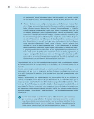 28 Eje 2. Problemáticas educativas contemporáneas
Ministerio
de
Educación
los chicos deben marcar con una X la familia que más se parece a la propia. (Extraído
de La Calesita 1, Áreas y Proyectos Integrados, Puerto de Palos, Buenos Aires, 2003.)
◗ “Teresa y Carlos viven con sus hijos en una casa con jardín. Tienen una mascota. El jar-
dín es el lugar que más disfrutan todos. Los fines de semana hacen asados y juegan con
Boby.” “Alina vive con sus abuelos Nora y Miguel. Tienen una hamaca en el balcón.
Cuando vuelve de la escuela Alina a veces invita amigos. Pero siempre toma el té con
sus abuelos. Nora prepara una rica torta de manzana. A Miguel le gusta ayudar a Alina
con su tarea.”“Alberto y María tienen tres hijos. Con ellos viven otros siete chicos que
los llaman ‘mamá’ y ‘papá’. Cuando festejan los cumpleaños la casa se llena de globos
de colores”. “Lisandro es hijo del corazón de Claudia y de Oscar. Los tres viven en el
piso 18 de una torre, en una calle por la que pasan muchos autos y colectivos. Cuando
Oscar vuelve del trabajo ayuda a Claudia a bañar a Lisandro”. “Martín y Milagros viven
unos días en casa de su mamá. La mamá se llama Victoria y hace trabajos de jardinería.
Otros días los chicos viven con su papá. El papá se llama Daniel y es mecánico de autos.”
Y agrega algunas notas al docente: “Antes de leer, se propone trabajar con los chicos en
forma oral la noción de familia, como una relación basada en el amor, la protección, el
respeto y la singularidad, destacando sobre este último punto las diferencias posibles
y concretas en la constitución y organización de cada una.”(Extraído de Perpleja, la oveja,
Libro de lectura con actividades 1, Santillana, Buenos Aires, 2004.)
Les proponemos leer las citas precedentes y debatir en grupos cómo es el tratamiento del tema
de la familia, en función de lo que se trabajó en el encuentro y de su experiencia en el uso de
manuales.
Si usted es docente, piense cómo impacta en sus alumnos el contraste entre lo que se ve en
los manuales y lo que viven en sus propias familias. ¿Qué pasa cuando plantea estos temas
en el aula? ¿Qué dicen los alumnos? ¿Qué piensa y siente usted a la hora de trabajar estos
contenidos?
Si tienen a disposición los NAP, Serie Cuadernos para el aula, Primer Ciclo de la EGB/Primaria de
Ciencias Sociales Nº 2, podrán observar allí que el tratamiento de los contenidos en los ejes en
los que aparece el tema “familia” es bien diferente de las propuestas de libros de textos. Si bien
en el caso de los NAP se trata de materiales dirigidos a docentes y en el caso de los libros de
texto es para los alumnos, el contraste entre unos y otros merece destacarse. Les proponemos
que realicen una comparación entre ambos materiales. (De los NAP, pueden considerar los con-
tenidos de los ejes: “Las sociedades a través del tiempo” y “Las actividades humanas y la organi-
zación social”.)
M Si usted tiene interés en profundizar acerca del tratamiento y las cuestiones
que se ponen en juego a la hora de trabajar en el aula, puede leer la entre-
vista al especialista en enseñanza de las ciencias sociales, Isabelino Siede,
publicada en la revista de SUTEBA (Sindicato Único de Trabajadores de la
Educación de Buenos Aires), La Educación en nuestras manos, Nº 73, junio
 