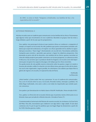 La inclusión educativa desde la perspectiva del vínculo entre la escuela y la comunidad 29
Gestión
escolar
de 2005. La nota se titula “Imágenes cristalizadas. Las familias de hoy y las
expectativas de la escuela” .
ACTIVIDAD PRESENCIAL 4
Muchas escuelas usan un cuaderno para comunicarse con las familias de los chicos. Presentamos
aquí algunas notas que encontramos en esos cuadernos. Reunidos en grupos, lean las notas y
luego debatan a partir de los ejes que les proponemos.
Sres. padres: nos preocupa la forma en que nuestros chicos se conducen y comparten el
tiempo y el espacio en la escuela. Por ello, pedimos que juntos construyamos actitudes soli-
darias que surjan de la tolerancia y el respeto. Los chicos aprenden de los adultos la capaci-
dad para escuchar y “hacer lugar” efectivamente a la voz del otro. Necesitamos ambientes
tranquilos para enseñar y aprender, para pensar y lograr los objetivos propuestos. Esta
demanda no parte solo de los docentes, sino también de los chicos, quienes necesitan un
clima de trabajo propicio para poder conectarse con la tarea propuesta. La coherencia entre
el discurso y las acciones que se producen desde los hogares y la escuela es de vital impor-
tancia para recuperar los espacios de juego y de trabajo que los chicos necesitan.
No queda exento de este pedido nuestra reiteración sobre las pautas a seguir en cuanto a
horarios de entrada y salida. En relación con este último tema, para que el retiro de los alum-
nos sea lo más organizado y seguro posible, les solicitamos a los adultos que dejen libre la
galería de ingreso a la escuela, en especial los días de lluvia.
Notificado
La Dirección
¡Hola Familia! ¿Cómo están? Me voy a presentar. Yo soy el cuaderno de comunicados.
Voy a ser el vínculo entre la casa y la escuela, llevando notitas, mensajes y pedidos. No
debo llegar maltratado, sino sano y salvo y con todas las inquietudes que ustedes quie-
ran comunicar.
Sres padres: por desratización no habrá clases el día 8/9. Notificado. (Nota enviada el 6/9.)
Sres. padres: La Dirección de la escuela informa que el próximo martes 28 de junio no se
dictarán clases por jornada de reflexión docente. (Enviada el lunes 27.)
Conmemorando el aniversario del Patrono de nuestra escuela, los invitamos a la Gran Feria
del Plato. Para ello, necesitamos que colaboren con algo dulce o algo salado. El acto dará
comienzo a las 15, por lo que les pedimos que nos hagan llegar las donaciones a partir de
las 14:30. Muchas gracias a todos.
 