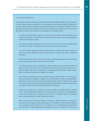 La inclusión educativa desde la perspectiva del vínculo entre la escuela y la comunidad 31
Gestión
escolar
ACTIVIDAD PRESENCIAL 5
Los siguientes testimonios fueron extraídos del libro de Patricia Redondo (2004): Escuelas y pobre-
za. Entre el desasosiego y la obstinación. Los reproducimos acá a los fines de poder trabajar acer-
ca de las expectativas de las familias y lo que ellas producen en los docentes. Muchas veces los
docentes solicitamos más atención por parte de las familias: que acompañen más, que se ocu-
pen más de los hijos, que respondan a los pedidos de la escuela, etcétera.
Yo mando a todos mis hijos a la escuela... Hice sacrificios terribles y los he mandado aun en
los peores momentos, los mandé igual, con calzados rotos, como sea, pero los mandé igual.
(Madre entrevistada en la villa.)
Me entristece mucho cuando no les va bien a mis hijos en la escuela. Yo no puedo darles
una mano, no puedo, no llego hasta ahí. (Mamá de siete hijos entrevistada.)
A mí me da mucha vergüenza cuando me hacen pasar a un hijo sabiendo que tiene que
repetir. Yo sé que lo dejan pasar porque somos pobres. Yo prefiero que repita... (Madre de
seis hijos.)
Mi nieta abandonó a sus hijos y yo me vine a vivir con ellos para llevarlos a la escuela. Espero
que la muerte no me alcance antes que ellos terminen...
Lo único que quiero es que estudien para el día de mañana. Es para el futuro de ellos, no
para mí. Qué sería de ellos sin la escuela, qué madre no quiere lo mejor, si además, estu-
diando, andamos mal. Lo que me preocupa es: ¿cómo hago para que los chicos sigan estudian-
do? Es terrible que los pobres no tengamos una salida.
Yo los mando a la mañana para que aprendan, porque cuando trabajen no va a haber tor-
menta ni nada que les impida ir a trabajar. Así se acostumbran, se hacen más responsables.
Mi marido un día se llevó a los varones más grandes a la obra y los hizo trabajar con él. Luego
les mostró el balde y les dijo que él quería que ellos pudiesen dejarlo y trabajar en algo menos
sacrificado. Para eso tienen que estudiar. (Madre de siete hijos.)
Seguro que para algo les va a servir, es un bien para ellos. Los puede ayudar en muchas
cosas. Yo quiero que sigan estudiando. Una vez que estén criados, que se sepan defender.
Es muy feo no saber leer. Será porque yo no sé, miro y no entiendo nada. Es muy bueno
que se sepan defender en la vida. (Mamá de tres hijos.)
Bueno, el más chico me dice que quiere ser arquitecto. Ojalá, Dios quiera, si se puede. Y
este (señala al que juega próximo a ella) quiere ser aeronáutico, y bueno, del más chiquito
no sé, pero por lo menos ellos dos ya sé. A Julián, que va a quinto grado, le gusta todo lo
que sea militar, y el más grande es muy inteligente. Así que, si se puede, él va a tener una
 
