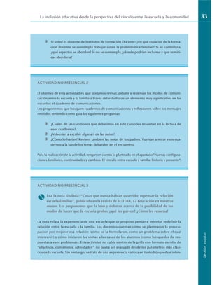 La inclusión educativa desde la perspectiva del vínculo entre la escuela y la comunidad 33
Gestión
escolar
◗ Si usted es docente de Institutos de Formación Docente: ¿en qué espacios de la forma-
ción docente se contempla trabajar sobre la problemática familiar? Si se contempla,
¿qué aspectos se abordan? Si no se contempla, ¿dónde podrían incluirse y qué temáti-
cas abordaría?
ACTIVIDAD NO PRESENCIAL 2
El objetivo de esta actividad es que podamos revisar, debatir y repensar los modos de comuni-
cación entre la escuela y la familia a través del estudio de un elemento muy significativo en las
escuelas: el cuaderno de comunicaciones.
Les proponemos que busquen cuadernos de comunicaciones y reflexionen sobre los mensajes
emitidos teniendo como guía las siguientes preguntas:
◗ ¿Cuáles de las cuestiones que debatimos en este curso les resuenan en la lectura de
esos cuadernos?
◗ ¿Volverían a escribir alguna/s de las notas?
◗ ¿Cómo lo harían? Revisen también las notas de los padres. Vuelvan a mirar esos cua-
dernos a la luz de los temas debatidos en el encuentro.
Para la realización de la actividad, tengan en cuenta lo planteado en el apartado “Nuevas configura-
ciones familiares, continuidades y cambios. El vínculo entre escuela y familia: historia y presente”.
ACTIVIDAD NO PRESENCIAL 3
M Lea la nota titulada: “Cosas que nunca habían ocurrido: repensar la relación
escuela-familias”, publicada en la revista de SUTEBA, La Educación en nuestras
manos. Les proponemos que la lean y debatan acerca de la posibilidad de los
modos de hacer que la escuela probó: ¿qué les parece? ¿Cómo les resuena?
La nota relata la experiencia de una escuela que se propuso pensar e intentar redefinir la
relación entre la escuela y la familia. Los docentes cuentan cómo se plantearon la preocu-
pación por mejorar esa relación (cómo se la formularon, como un problema sobre el cual
intervenir) y cómo iniciaron las visitas a las casas de los alumnos (como búsquedas de res-
puestas a esos problemas). Esta actividad no cabía dentro de la grilla con formato escolar de
“objetivos, contenidos, actividades”, no podía ser evaluada desde los parámetros más clási-
cos de la escuela. Sin embargo, se trata de una experiencia valiosa en tanto búsqueda e inten-
 