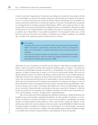 y local en particular. Seguramente, los docentes que trabajan en escuelas de zonas rurales, de islas
o en comunidades con presencia de pueblos originarios, identificarán otras “figuras” de la infancia.
A su vez, es preciso mencionar que incluso las mismas “figuras” identificadas en este módulo pre-
sentan características diferentes en las distintas regiones y contextos. Un ejemplo de esto surge de
la investigación de la socióloga sanjuanina Paula Mateos (2006), quien analiza la niñez en situa-
ción de calle en el contexto particular de la ciudad de San Juan y sus alrededores. Ella advierte sobre
las diferencias en los vínculos familiares que establecen los niños en situación de calle en San Juan
y aquellos que se desarrollan en las grandes megalópolis. Su investigación indica que, en San
Juan, los vínculos de los niños con la madre y los abuelos rara vez llega a quebrarse, una realidad
que, sin duda, tiene implicancias para las infancias de ese contexto.
M Para ampliar
El trabajo sobre la niñez en situación de calle en San Juan se presenta en P. Mateos
(2006), “Trayectorias y aprendizajes sociales de chicas y chicos en situación de
calle”, en: S. Carli (comp.), La cuestión de la infancia. Entre la escuela, la calle y el
shopping.
Otro autor que analiza la infancia en el presente es el psicoanalista Juan Vasen
(www.juanvasen.com.ar). Entre sus títulos que trabajan la temática, se recomien-
da el capítulo 1 del libro ¿Post-mocositos? (2000).
¿Qué lugar le toca a la escuela en el vínculo con las infancias? ¿Qué lugar ha ocupado histórica-
mente y cuál es el actual? La escuela como institución moderna supuso –y supone– a la infancia en
términos de la modernidad, asociada a la inocencia, a la fragilidad y a la carencia. A partir de este
supuesto, se define al alumno que se espera y con el que la escuela puede trabajar. Pero entre ese
alumno definido a priori y los alumnos que llegan a nuestras aulas hoy existen notables distancias.
¿Qué hacer entonces? Las respuestas que hemos ido encontrando no son idénticas. En algunas oca-
siones, por la persistencia del discurso de la modernidad en nuestra formación, nos ha resultado
difícil apreciar esa distancia entre los alumnos que esperamos y los alumnos que llegan; en otras, la
hemos advertido. Frente a esta segunda alternativa, hemos ensayado distintas posibilidades: inten-
tar que el alumno real se “ajuste” a la imagen del modelo, pero, frente a las dificultades que supo-
ne esa “conversión”, hemos desistido y comenzado a sentir que, a causa de ese “desajuste”, se dificulta
la tarea de enseñar. En este segundo caso, tendemos a percibir a los niños como víctimas del con-
texto o de las familias, a quienes –de algún modo– responsabilizamos.
Una tercera forma que hemos adoptado para abordar esta distancia, teñida fuertemente por
la pobreza (que será retomada y ampliada más adelante), ha sido entender a la infancia –y, en par-
ticular, a la infancia en contextos de pobreza– como un asunto político, considerando que nuestra
escuela es el lugar donde los niños pueden ser niños, como el único “tiempo de infancia”. Como
sabemos que muchos de nuestros alumnos tienen que asumir responsabilidades de adultos fuera de
la escuela (ayudar a sus padres en el trabajo, criar a sus hermanos, ser sostén de hogar), intentamos
–desde la escuela y como docentes– cuidarlos, ofrecerles palabras para entender, brindarles un lugar
y un nombre para construir su propia narrativa y para despertar su deseo de aprender.
36 Eje 2. Problemáticas educativas contemporáneas
Ministerio
de
Educación
 
