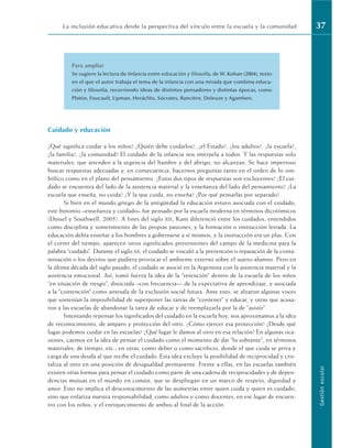 Para ampliar
Se sugiere la lectura de Infancia entre educación y filosofía, de W. Kohan (2004), texto
en el que el autor trabaja el tema de la infancia con una mirada que combina educa-
ción y filosofía, recorriendo ideas de distintos pensadores y distintas épocas, como
Platón, Foucault, Lipman, Heráclito, Sócrates, Rancière, Deleuze y Agamben.
Cuidado y educación
¿Qué significa cuidar a los niños? ¿Quién debe cuidarlos?, ¿el Estado?, ¿los adultos?, ¿la escuela?,
¿la familia?, ¿la comunidad? El cuidado de la infancia nos interpela a todos. Y las respuestas solo
materiales, que atienden a la urgencia del hambre y del abrigo, no alcanzan. Se hace imperioso
buscar respuestas adecuadas y, en consecuencia, hacernos preguntas tanto en el orden de lo sim-
bólico como en el plano del pensamiento. ¿Estos dos tipos de respuestas son excluyentes? ¿El cui-
dado se encuentra del lado de la asistencia material y la enseñanza del lado del pensamiento? ¿La
escuela que enseña, no cuida? ¿Y la que cuida, no enseña? ¿Por qué pensarlas por separado?
Si bien en el mundo griego de la antigüedad la educación estuvo asociada con el cuidado,
este binomio –enseñanza y cuidado– fue pensado por la escuela moderna en términos dicotómicos
(Dussel y Southwell, 2005). A fines del siglo XIX, Kant diferenció entre los cuidados, entendidos
como disciplina y sometimiento de las propias pasiones, y la formación o instrucción letrada. La
educación debía enseñar a los hombres a gobernarse a sí mismos, y la instrucción era un plus. Con
el correr del tiempo, aparecen otros significados provenientes del campo de la medicina para la
palabra “cuidado”. Durante el siglo XX, el cuidado se vinculó a la prevención o reparación de la conta-
minación o los desvíos que pudiera provocar el ambiente externo sobre el sujeto-alumno. Pero en
la última década del siglo pasado, el cuidado se asoció en la Argentina con la asistencia material y la
asistencia emocional. Así, tomó fuerza la idea de la “retención” dentro de la escuela de los niños
“en situación de riesgo”, disociada –con frecuencia–– de la expectativa de aprendizaje, y asociada
a la “contención” como antesala de la exclusión social futura. Ante esto, se alzaron algunas voces
que sostenían la imposibilidad de superponer las tareas de “contener” y educar, y otras que acusa-
ron a las escuelas de abandonar la tarea de educar y de reemplazarla por la de “asistir”.
Intentando repensar los significados del cuidado en la escuela hoy, nos aproximamos a la idea
de reconocimiento, de amparo y protección del otro. ¿Cómo ejercer esa protección? ¿Desde qué
lugar podemos cuidar en las escuelas? ¿Qué lugar le damos al otro en esa relación? En algunas oca-
siones, caemos en la idea de pensar el cuidado como el momento de dar “lo sobrante”, en términos
materiales, de tiempo, etc.; en otras, como deber o como sacrificio, donde el que cuida se priva y
carga de una deuda al que recibe el cuidado. Esta idea excluye la posibilidad de reciprocidad y cris-
taliza al otro en una posición de desigualdad permanente. Frente a ellas, en las escuelas también
existen otras formas para pensar el cuidado como parte de una cadena de reciprocidades y de depen-
dencias mutuas en el mundo en común, que se despliegan en un marco de respeto, dignidad y
amor. Esto no implica el desconocimiento de las asimetrías entre quien cuida y quien es cuidado,
sino que enfatiza nuestra responsabilidad, como adultos y como docentes, en ese lugar de encuen-
tro con los niños, y el enriquecimiento de ambos al final de la acción.
La inclusión educativa desde la perspectiva del vínculo entre la escuela y la comunidad 37
Gestión
escolar
 