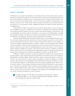 Escuela y comunidad
Evidentemente, la escuela en la Argentina, en los últimos tiempos, ha funcionado como un sitio de
protección y amparo de la infancia. La crisis del año 2001 y los procesos de empobrecimiento que
sufrió el país durante la década anterior nos han puesto frente a la tarea de recibir, alojar y cui-
dar –en esas formas menos intelectuales– no solo a los niños sino también, frecuentemente, a sus
familias y a otros vecinos.7 Cada una de nuestras escuelas está presente en un rincón del territo-
rio nacional y es la representante visible y palpable del Estado, cuyo lugar ha sufrido importantes
reconfiguraciones.
En función de ese lugar que ocupamos como uno de los pocos espacios en que lo estatal aún
tiene visibilidad y presencia, y, también, de la expectativa y confianza que se encuentra instalada
en el sentido común de muchos acerca de la escuela como lugar de amparo y de protección, y de
sus posibilidades de afrontar todas las demandas, se nos acercan una multiplicidad y variedad
de necesidades y pedidos. En numerosas ocasiones, las solicitudes son muchas más de las que pode-
mos afrontar y muy diferentes de las que estamos “preparados” para satisfacer.
Una de las posibilidades para hacer lugar, desde la escuela, a esas necesidades de niños y fami-
lias y, al mismo tiempo, para aliviar nuestra tarea, es buscar formas de asociación con otras institu-
ciones de protección de la infancia. Es decir, aliarnos con otros para canalizar esas necesidades, ya
sea que esto implique trabajar juntamente con padres y madres, con otras organizaciones estatales
y de la comunidad, e incluso con otras escuelas de la zona en forma de redes. Pero esto no se tra-
duciría en pensar proyectos “para” la comunidad desde la escuela, sino en pensar “con” la comuni-
dad los modos de cuidado de la infancia. Esta forma de sumar esfuerzos es también un modo de
cuidar e instruir, de crear en la práctica lazos de dependencia mutua, de “proteger un espacio de la
escuela menos omnipotente pero también más productivo” (Dussel y Southwell, 2005).
Habilitar o ampliar este espacio en común de cuidado de la infancia, del que participemos
escuelas, familias y otras organizaciones de la comunidad, es un modo de ejercicio de la responsa-
bilidad adulta y, también, política. Desde la docencia, supone una forma de asumir un rol de pro-
tección y de transmisión de la cultura común, generando un espacio de diálogo y de trabajo
conjunto. Reconociendo la responsabilidad primaria del Estado en términos de políticas y norma-
tivas respecto de la infancia, se trata de buscar que nuestras acciones puedan sumar a mejorar nues-
tro destino colectivo. Como afirma la directora de escuela Norma Colombato (en una entrevista
que se transcribe en el apartado “Nuevas condiciones de escolaridad: trayectorias escolares e inclu-
sión”, en la Actividad presencial 1, págs. 48-51) se trata de “salir a buscar a los que están en tu mismo
camino”. Es decir, hacer en la escuela, en diálogo con las familias, con la comunidad y con lo colec-
tivo, desde un lugar de pensamiento y acción conjuntos.
M Se sugiere la lectura de “De quién y para quién es la escuela” de I. Dussel y
M. Southwell (2006), y de “La escuela y la formación de la ciudadanía: reflexio-
nes en tiempos de crisis”, de I. Dussel (1996).
La inclusión educativa desde la perspectiva del vínculo entre la escuela y la comunidad 39
Gestión
escolar
7 Ejemplo de estas circunstancias ha sido el amparo que las escuelas de localidades inundadas brindaron a toda la
comunidad.
 