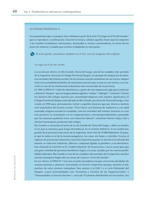 40 Eje 2. Problemáticas educativas contemporáneas
Ministerio
de
Educación
ACTIVIDAD PRESENCIAL 6
Les proponemos que, en grupos, lean y debatan a partir de la nota“Un lugar en el fin del mundo”,
que se reproduce a continuación. Durante la lectura, señalen aquellas frases que les impacten
o les resulten reveladoras, interesantes, destacadas e, incluso, provocadoras, en torno de los
temas de infancia y cuidado que venimos trabajando en este punto.
M El texto puede consultarse también en el CD, con las imágenes del original.
Un lugar en el fin del mundo
La escuela por dentro. En Río Grande, Tierra del Fuego, una de las ciudades más australes
de la Argentina, funciona el Colegio Provincial Haspen, un ejemplo de integración de alum-
nos excluidos del sistema escolar. De los escasos sesenta estudiantes de sus inicios, Haspen
tiene en la actualidad alrededor de setecientos jóvenes que cursan en tres turnos, y se con-
virtió en una de las instituciones educativas más reconocidas de la provincia.
En 1999, la EPEM Nº 3 dejó de identificarse a partir de esta impersonal sigla para comenzar
a llamarse“Haspen”, que en lengua yámana significa“cobijar”,“albergar”,“contener”. Fueron
los alumnos del colegio quienes por unanimidad eligieron este nombre significativo. El
Colegio Provincial Haspen está ubicado en Río Grande, provincia de Tierra del Fuego, y fue
creado en 1995 para, precisamente, incluir a aquellos alumnos que por diversos motivos
eran expulsados del circuito escolar: “Eran chicos con historias de repitencia y con edad
avanzada; ninguna escuela los aceptaba, eran los excluidos del sistema. Entonces se creó
este proyecto. La orientación era en cooperativismo y microemprendimientos, pensando
que los alumnos pudieran tener una inserción laboral”, comentan Héctor López Auil y
Miriam Francesquini, profesores del colegio.
Río Grande se encuentra al norte de la isla Grande de Tierra del Fuego, y debe su nombre
al río que la atraviesa para luego desembocar en el océano Atlántico. Es la ciudad más
grande de la provincia más joven de la Argentina, tiene más de 55.000 habitantes. El paisa-
je que la rodea es el de la meseta patagónica. Las casas son bajas y coloridas. Gracias al
régimen de promoción industrial y exención impositiva puesto en marcha en la década del
setenta, se radicaron industrias, fábricas y empresas ligadas al petróleo y a la electrónica.
Esta situación la convirtió en la “ciudad industrial” de la provincia, y fue la razón para que
una gran cantidad de personas decidieran migrar a la zona, atraídas por las nuevas posibi-
lidades laborales. Río Grande es una de las ciudades más australes de la Argentina, muchos
turistas extranjeros llegan allí con ansias de conocer “el fin del mundo”.
En sus inicios, la EPEM Nº 3 era una escuela secundaria a la que concurrían alrededor de
sesenta alumnas y alumnos. Funcionaba en horario vespertino porque, durante el día,
muchos de estos jóvenes trabajaban. Hoy asisten a la EGB 3 y al ciclo Polimodal del
Haspen –cuyas terminalidades son “Economía y Gestión de las Organizaciones” y
“Humanidades y Ciencias Sociales”– cerca de 715 jóvenes distribuidos en tres turnos. Sus
 