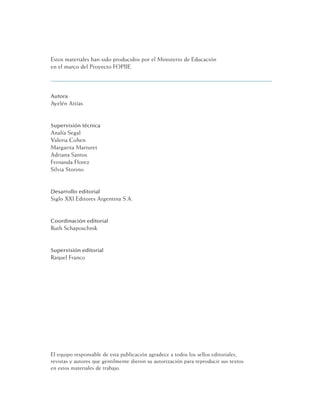 Estos materiales han sido producidos por el Ministerio de Educación
en el marco del Proyecto FOPIIE.
Autora
Ayelén Attías
Supervisión técnica
Analía Segal
Valeria Cohen
Margarita Marturet
Adriana Santos
Fernanda Florez
Silvia Storino
Desarrollo editorial
Siglo XXI Editores Argentina S.A.
Coordinación editorial
Ruth Schaposchnik
Supervisión editorial
Raquel Franco
El equipo responsable de esta publicación agradece a todos los sellos editoriales,
revistas y autores que gentilmente dieron su autorización para reproducir sus textos
en estos materiales de trabajo.
 