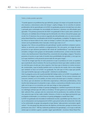 42 Eje 2. Problemáticas educativas contemporáneas
Ministerio
de
Educación
Todos y todas pueden aprender
“Cuando aparece un problema hay que definirlo, porque a lo mejor se lo puede encarar de
otra manera y solucionarse antes de tiempo”, explica Felippa. Así se concibe el carácter
problemático de los aprendizajes en la EGB 3 no graduada, proyecto iniciado hace seis años
y pensado para contemplar las necesidades de alumnos y alumnas con dificultades para
aprender. “A la primera promoción de EGB 3 no graduada le llevó cuatro años culminar el
ciclo pero, en realidad, dura el tiempo que les demande a los chicos. Este primer grupo, que
era de 14 o 15 alumnos, hoy ya está en segundo año del polimodal, acá y en otras escuelas”,
aclara María Paula Pina, coordinadora de la EGB 3 no graduada, y completa:“En algunos casos
los chicos no hacen todo el ciclo, están un tiempo y vuelven a las salas comunes. Algunos
vienen con la problemática bien marcada y tienen que estar sí o sí”.
Agrupar a los “chicos con problemas de aprendizaje” puede contribuir a mejorar y perso-
nalizar su atención, pero también a estigmatizarlos. Por otra parte, un riesgo de estos
proyectos es que alumnos portadores del rótulo de “problemáticos” sean directamente
enviados a integrar estos grupos sin demasiadas consideraciones. ¿Cómo evitar las rotula-
ciones y las clasificaciones? María Paula Pina, consciente de este peligro, asegura:“Nosotros
ponemos el acento en que todo el mundo tiene posibilidades de aprender, y creo que eso
es lo que mantiene a este proyecto preservado de este gran riesgo”.
“Uno de los riesgos que hay en estos proyectos es que se produzca un corte, un quiebre,
que se pierda de vista el contexto. Por eso los profesores tienen que saber cuándo un alum-
no está listo para circular por otros espacios. Esto hace que el alumno se sienta reconoci-
do, revalorizado, y que la familia también mire a su hijo de otro modo. Este es otro trabajo
que también se hace en la EGB 3 no graduada. No solo que el chico sepa que puede,
sino que la familia sepa que su hijo puede”, sintetiza la coordinadora.
Ante la pregunta acerca de la particularidad del trabajo áulico en la EGB 3 no graduada, el
profesor Luis Magrini, que dicta Ciencias Sociales, responde: “En los cursos comunes uno
concurre, enseña y se va. En cambio, en estos cursos uno tiene que ir, enseñar, y conocer a
los chicos, que son alumnos con diferentes expectativas y diferentes problemáticas. Lleva
mucho más tiempo pero lo atrayente es que, a diario, se presenta un desafío nuevo; uno no
sabe con lo que se va a encontrar, por más que tenga su clase preparada”.
El proyecto contempla el trabajo en parejas pedagógicas y también la presencia de tutores.
Los ideólogos afirman que ahí radica su fortaleza: “El tutor genera un contexto de estabili-
dad –advierte Pina–, porque ante las variaciones de los profesores, los cambios de hora-
rios, pareciera que no hay nadie estable. Entonces, el tutor es una figura permanente que
acompaña al alumnado y se constituye en pareja pedagógica cuando hace falta”.
La EGB 3 no graduada está vinculada al rendimiento escolar, a posibilitar que los chicos y chi-
cas se entusiasmen con la propuesta de la EGB 3, para preservarlos de la deserción. Este año
se ha conformado un grupo más pequeño al que llaman “adecuaciones curriculares signifi-
cativas”: “En este grupo hay adecuaciones de objetivos, de docentes, porque no tienen once
profesores sino cinco”. “Allí hay realmente problemas de aprendizaje, y en lo que va del año
vemos que se sienten a gusto y pueden seguir aprendiendo”, reconoce María Paula Pina.
 